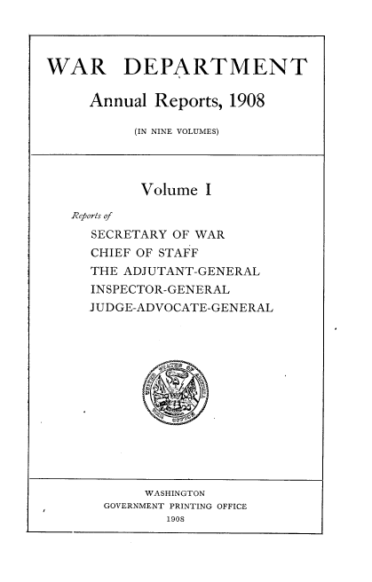 handle is hein.usccsset/usconset38330 and id is 1 raw text is: WAR DEPARTMENT
Annual Reports, 1908
(IN NINE VOLUMES)

Volume I
Reports of
SECRETARY OF WAR
CHIEF OF STAFF
THE ADJUTANT-GENERAL
INSPECTOR-GENERAL
JUDGE-ADVOCATE-GENERAL

WASHINGTON
GOVERNMENT PRINTING OFFICE
1908


