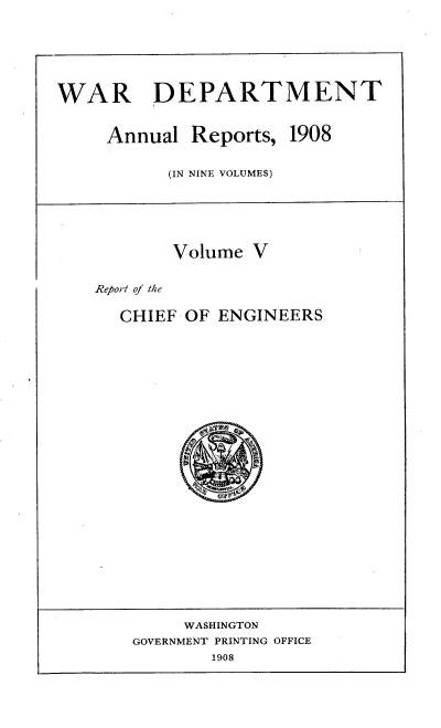 handle is hein.usccsset/usconset38333 and id is 1 raw text is: WAR DEPARTMENT
Annual Reports, 1908
(IN NINE VOLUMES)
Volume V
Report of the
CHIEF OF ENGINEERS
WASHINGTON
GOVERNMENT PRINTING OFFICE
1908


