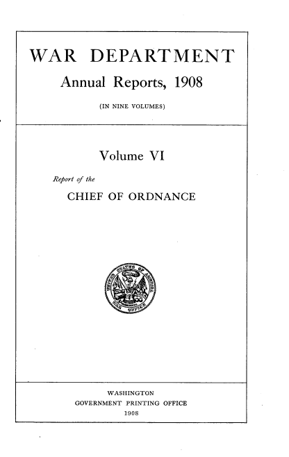 handle is hein.usccsset/usconset38334 and id is 1 raw text is: WAR DEPARTMENT
Annual Reports, 1908
(IN NINE VOLUMES)
Volume VI
Report of the
CHIEF OF ORDNANCE
WASHINGTON
GOVERNMENT PRINTING OFFICE
1908


