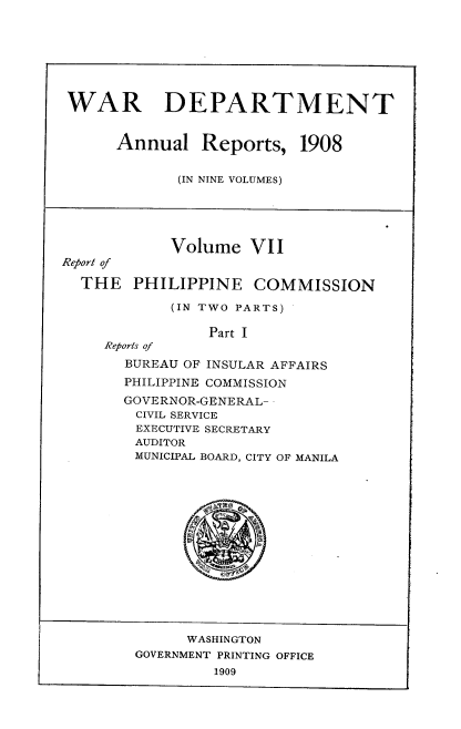 handle is hein.usccsset/usconset38335 and id is 1 raw text is: WAR DEPARTMENT
Annual Reports, 1908
(IN NINE VOLUMES)
Volume VII
Report of
THE PHILIPPINE COMMISSION
(IN TWO PARTS)
Part I
Reports of
BUREAU OF INSULAR AFFAIRS
PHILIPPINE COMMISSION
GOVERNOR-GENERAL-
CIVIL SERVICE
EXECUTIVE SECRETARY
AUDITOR
MUNICIPAL BOARD, CITY OF MANILA
WASHINGTON
GOVERNMENT PRINTING OFFICE
1909


