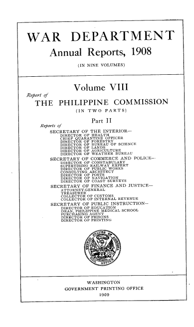 handle is hein.usccsset/usconset38336 and id is 1 raw text is: WAR DEPARTMENT
Annual Reports, 1908
(IN NINE VOLUMES)
Volume VIII
Report of
THE PHILIPPINE COMMISSION
(IN TWO PARTS)
Part II
Reports of
SECRETARY OF THE INTERIOR-
DIRECTOR OF HEALTH
CHIEF QUARANTINE OFFICER
DIRECTOR OF FORESTRY
DIRECTOR OF BUREAU OF SCIENCE
DIRECTOR OF LANDS
DIRECTOR OF AGRICULTURE
DIRECTOR OF WEATHER BUREAU
SECRETARY OF COMMERCE AND POLICE--
DIRECTOR OF CONSTABULARY
SUPERVISING RAILWAY EXPERT
DIRECTOR OF PUBLIC WORKS
CONSULTING ARCHITECT
DIRECTOR OF POSTS
DIRECTOR OF NAVIGATION
DIRECTOR OF COAST SURVEYS
SECRETARY OF FINANCE AND JUSTICE-
ATTORNEY-GENERAL
TREASURER
COLLECTOR OF CUSTOMS
COLLECTOR OF INTERNAL REVENUE
SECRETARY OF PUBLIC INSTRUCTION-
DIRECTOR OF EDUCATION
DEAN, PHILIPPINE MEDICAL SCHOOL
PURCHASING AGENT
DIRECTOR OF PRISONS
DIRECTOR OF PRINTING
WASHINGTON
GOVERNMENT PRINTING OFFICE
1909


