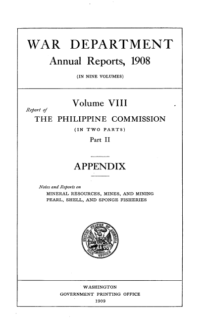 handle is hein.usccsset/usconset38337 and id is 1 raw text is: WAR DEPARTMENT

Annual Reports,

1908

(IN NINE VOLUMES)

Volume VIII
Report of
THE PHILIPPINE COMMISSION
(IN TWO PARTS)
Part II

APPENDIX

Notes and Reports on
MINERAL RESOURCES, MINES, AND MINING
PEARL, SHELL, AND SPONGE FISHERIES

WASHINGTON
GOVERNMENT PRINTING OFFICE
1909


