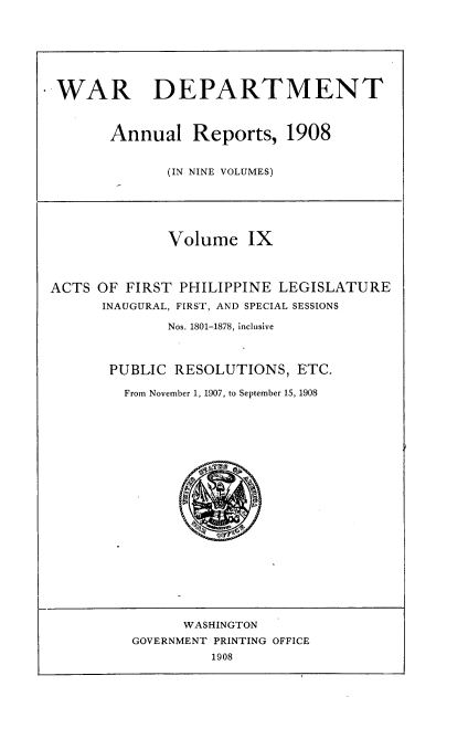 handle is hein.usccsset/usconset38338 and id is 1 raw text is: WAR DEPARTMENT
Annual Reports, 1908
(IN NINE VOLUMES)
Volume IX
ACTS OF FIRST PHILIPPINE LEGISLATURE
INAUGURAL, FIRST, AND SPECIAL SESSIONS
Nos. 1801-1878, inclusive
PUBLIC RESOLUTIONS, ETC.
From November 1, 1907, to September 15, 1908
WASHINGTON
GOVERNMENT PRINTING OFFICE
1908


