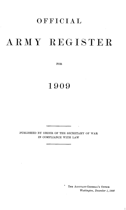 handle is hein.usccsset/usconset38339 and id is 1 raw text is: OFFICIAL

ARMY

REGISTER

FOR
1909

PUBLISHED BY ORDER OF THE SECRETARY OF WAR
IN COMPLIANCE WITH LAW
THE ADJUTANT-GENERAL's OFFICE
Washington, December 1, 1908


