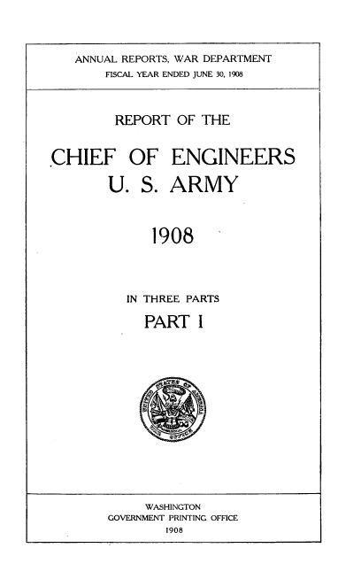 handle is hein.usccsset/usconset38340 and id is 1 raw text is: ANNUAL REPORTS, WAR DEPARTMENT
FISCAL YEAR ENDED JUNE 30, 1908
REPORT OF THE
CHIEF OF ENGINEERS
U. S. ARMY
1908
IN THREE PARTS

PART I

WASHINGTON
GOVERNMENT PRINTING OFFICE
1908


