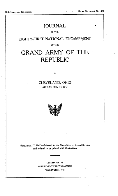 handle is hein.usccsset/usconset38341 and id is 1 raw text is: 80th Congress, 1St Session                                    -     House Document No. 431

JOURNAL
OF THE
EIGHTY-FIRST NATIONAL ENCAMPMENT
OF THE
GRAND ARMY OF THE'
REPUBLIC
0
CLEVELAND, OHIO
AUGUST 10 to 14, 1947

NOVEMBER 17, 1947.-Referred to the Committee on Armed Services
and ordered to be printed with illustrations
UNITED STATES
GOVERNMENT PRINTING OFFICE
WASHINGTON:1948

.               .                House Document No. 431

80th Congress, 1st Session



