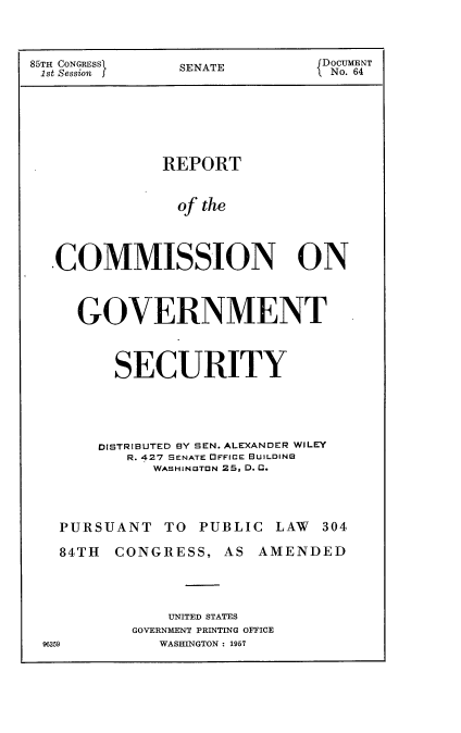 handle is hein.usccsset/usconset38342 and id is 1 raw text is: 85TH CONGRESS      SENATE             D OCUMENT
1st Session j                        1 No. 64
REPORT
of the
COMMISSION ON
GOVERNMENT
SECURITY
DISTRIBUTED BY SEN. ALEXANDER WILEY
R. 427 SENATE DFFICE BUILDING
WASHINGTON 25, D. C.
PURSUANT      TO   PUBLIC LAW      304
84TH   CONGRESS, AS AMENDED
UNITED STATES
GOVERNMENT PRINTING OFFICE
96359           WASHINGTON : 1957


