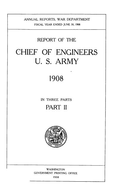 handle is hein.usccsset/usconset38349 and id is 1 raw text is: ANNUAL REPORTS, WAR DEPARTMENT
FISCAL YEAR ENDED JUNE 30, 1908
REPORT OF THE
CHIEF OF ENGINEERS
U. S. ARMY
1908
IN THREE PARTS

PART II

WASHINGTON
GOVERNMENT PRINTING OFFICE
1908


