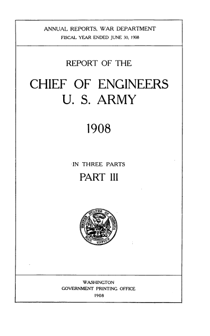 handle is hein.usccsset/usconset38350 and id is 1 raw text is: ANNUAL REPORTS, WAR DEPARTMENT
FISCAL YEAR ENDED JUNE 30, 1908

REPORT OF THE
CHIEF OF ENGINEERS
U. S. ARMY
1908
-IN THREE PARTS

PART III

WASHINGTON
GOVERNMENT PRINTING OFFICE
1908


