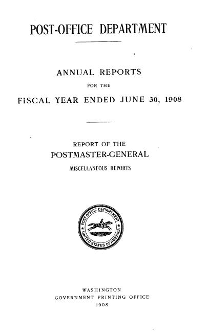 handle is hein.usccsset/usconset38351 and id is 1 raw text is: POST-OFFICE DEPARTMENT
ANNUAL REPORTS
FOR THE
FISCAL YEAR ENDED JUNE 30, 1908

REPORT OF THE
POSTMASTER-GENERAL
MISCELLANEOUS REPORTS
WASHINGTON
GOVERNMENT PRINTING OFFICE
1908


