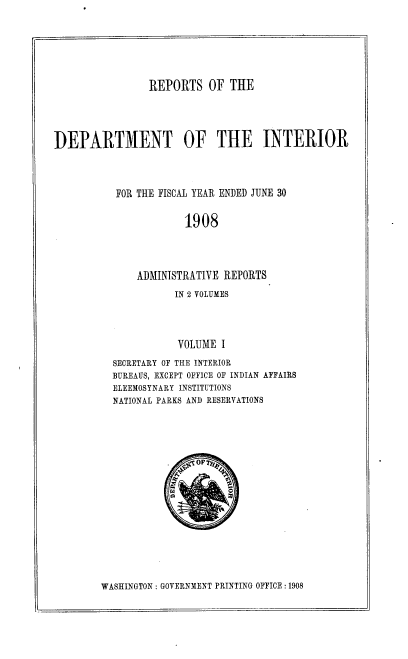 handle is hein.usccsset/usconset38354 and id is 1 raw text is: REPORTS OF THE

DEPARTMENT OF THE INTERIOR
FOR THE FISCAL YEAR ENDED JUNE 30
1908
ADMINISTRATIVE REPORTS

IN 2 VOLUMES
VOLUME I
SECRETARY OF THE INTERIOR
BUREAUS, EXCEPT OFFICE OF INDIAN AFFAIRS
ELEEMOSYNARY INSTITUTIONS
NATIONAL PARKS AND RESERVATIONS

WASHINGTON : GOVERNMENT PRINTING OFFICE : 1908

-OFTq ,
a


