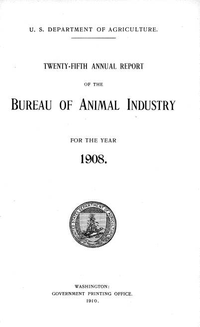 handle is hein.usccsset/usconset38371 and id is 1 raw text is: U. S. DEPARTMENT OF AGRICULTURE.

TWENTY-FIFTH ANNUAL REPORT
OF THE
BUREAU OF ANIMAL INDUSTRY

FOR THE YEAR
1908.

WASHINGTON:
GOVERNMENT PRINTING OFFICE.
1910.


