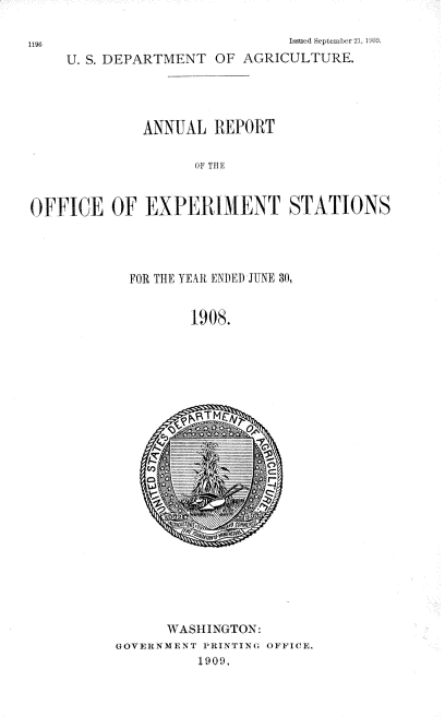 handle is hein.usccsset/usconset38372 and id is 1 raw text is: 1196                     Issued Septebr 21, 110.
U. S. DEPARTMENT OF AGRICULTURE.
ANNUAL REPORT
UF THE
OFFICE OF EXPERIMENT STATIONS

FOR THE YEAR ENI)ED JUNE 30,
1908.

WASHINGTON:
GOVERNMENT PRINTING OFFICE,
1909,


