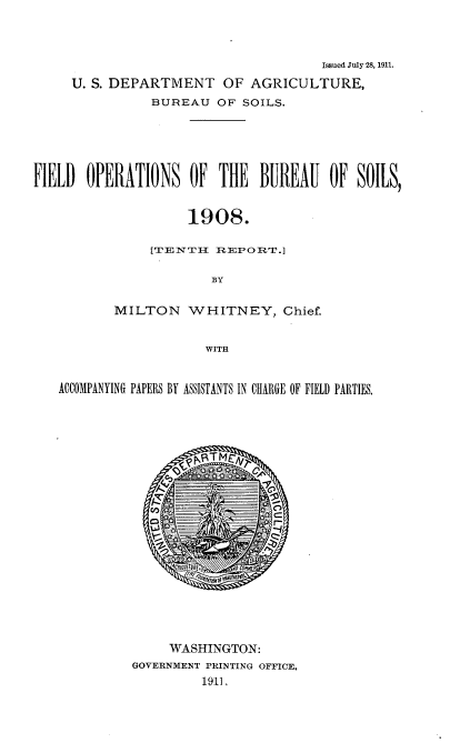 handle is hein.usccsset/usconset38373 and id is 1 raw text is: Issued July 28, 1911.
U. S. DEPARTMENT OF AGRICULTURE,
BUREAU OF SOILS.
FIELD OPERATIONS OF THE BUREAU OF SOILS,
1908.
[TENTH REPORT.]
BY
MILTON WHITNEY, Chief.
WITH
ACCOMPANYING PAPELS BY ASSISTANTS IN CHIRE OF FIELD PARTIES.
WASHINGTON:
GOVERNMENT PRINTING OFFICE.
1911.


