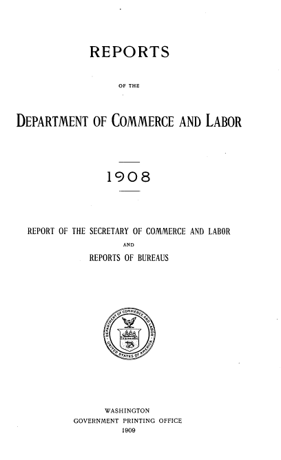 handle is hein.usccsset/usconset38374 and id is 1 raw text is: REPORTS
OF THE
DEPARTMENT OF COMMERCE AND LABOR

1908
REPORT OF THE SECRETARY OF COMMERCE AND LABOR
AND
REPORTS OF BUREAUS

Ar4  COMM fCgO
a   ~   0
I STTES Of
WASHINGTON
GOVERNMENT PRINTING OFFICE
1909


