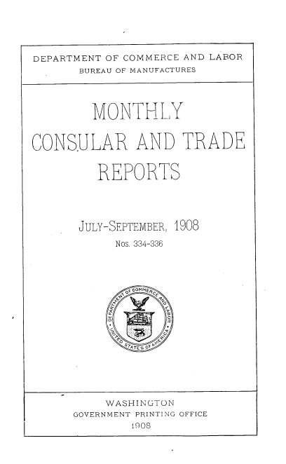 handle is hein.usccsset/usconset38375 and id is 1 raw text is: DEPARTMENT OF COMMERCE AND LABOR
BUREAU OF MANUFACTURES
MONTHLY
CONSULAR AND TRADE
REPORTS
JULY-SEPTEMBER, 1908
Nos. 334-336
GOVERNMT PRINTING OFFICE
1908


