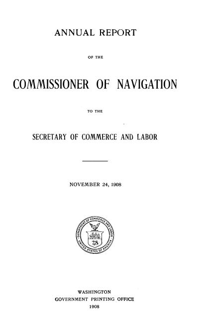 handle is hein.usccsset/usconset38376 and id is 1 raw text is: ANNUAL REPORT

OF THE
COMMISSIONER OF NAVIGATION
TO THE
SECRETARY OF COMMERCE AND LABOR

NOVEMBER 24, 1908
n ~ AE  O
WASHINGTON
GOVERNMENT PRINTING OFFICE
1908


