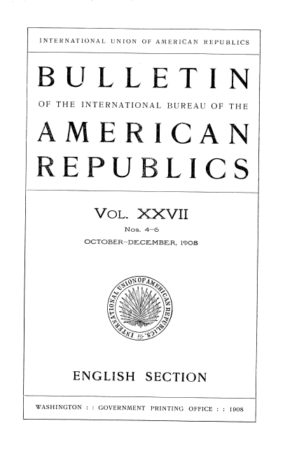 handle is hein.usccsset/usconset38378 and id is 1 raw text is: INTERNATIONAL UNION OF AMERICAN REPUBLICS
BULLETIN
OF THE INTERNATIONAL BUREAU OF THE
AMERICAN
VOL. XXVII
Nos. 4-6
OCTOBER-DECEMBER 1908
ENGLISH SECTION
WASHINGTON  GOVERNMENT PRINTING OFFICE ::190


