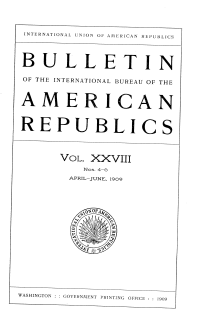 handle is hein.usccsset/usconset38379 and id is 1 raw text is: INTERNATIONAL L NION OF AMERICAN REPUBLICS
BULLETIN
OF THE INTERNATIONAL BUREAU OF THE
AMERICAN
REPUBLICS
VOL. XXVIII
Nos. 4-6
APRIL-JUNE, 1909
WASHINGTON  GOVERNMENT PRINTING OFFICE  1909


