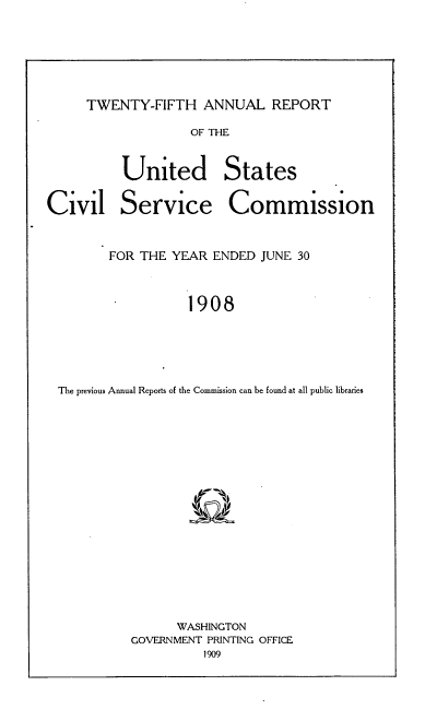 handle is hein.usccsset/usconset38380 and id is 1 raw text is: TWENTY-FIFTH ANNUAL REPORT

OF THE

United
Service

States
Commission

FOR THE YEAR ENDED JUNE 30
1908
The previous Annual Reports of the Commission can be found at all public libraries

WASHINGTON
GOVERNMENT PRINTING OFFICE
1909

Civil


