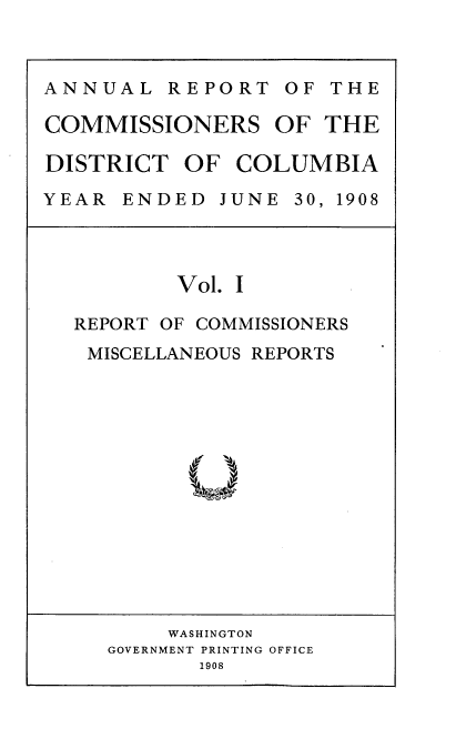 handle is hein.usccsset/usconset38381 and id is 1 raw text is: ANNUAL REPORT OF THE
COMMISSIONERS OF THE
DISTRICT OF COLUMBIA
YEAR  ENDED  JUNE 30, 1908

Vol. I
REPORT OF COMMISSIONERS
MISCELLANEOUS REPORTS

WASHINGTON
GOVERNMENT PRINTING OFFICE
1908


