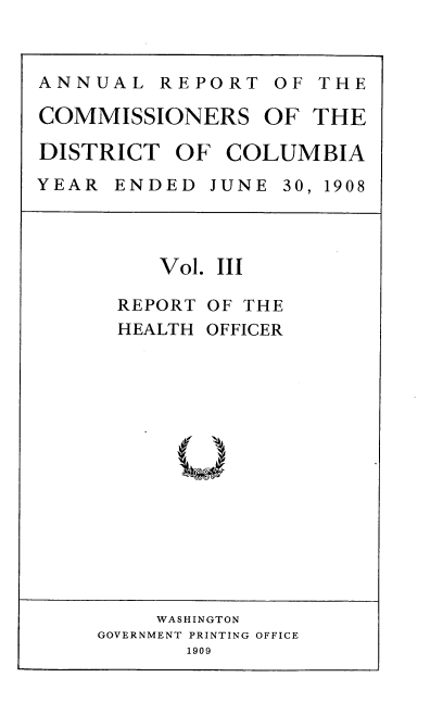 handle is hein.usccsset/usconset38382 and id is 1 raw text is: ANNUAL REPORT OF THE
COMMISSIONERS OF THE
DISTRICT OF COLUMBIA
YEAR  ENDED  JUNE 30, 1908

Vol. III
REPORT OF THE
HEALTH OFFICER

WASHINGTON
GOVERNMENT PRINTING OFFICE
1909



