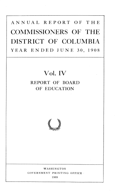 handle is hein.usccsset/usconset38383 and id is 1 raw text is: ANNUAL REPORT OF THE
COMMISSIONERS OF THE
DISTRICT OF COLUMBIA
YEAR EN DED JUNE 30, 1908

Vol. IV
REPORT OF BOARD
OF EDUCATION

WA SH IN GT ON
GOVERNMENT PRINTING OFFICE
1909


