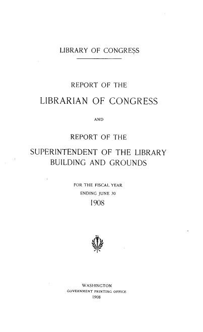 handle is hein.usccsset/usconset38384 and id is 1 raw text is: LIBRARY OF CONGRESS

REPORT OF THE
LIBRARIAN OF CONGRESS
AND
REPORT OF THE
SUPERINTENDENT OF THE LIBRARY
BUILDING AND GROUNDS
FOR THE FISCAL YEAR
ENDING JUNE 30
I908
WASHINGTON
GOVERNMENT PRINTING OFFICE
I908


