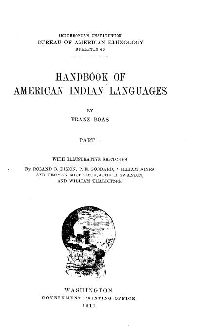 handle is hein.usccsset/usconset38388 and id is 1 raw text is: SMITHSONIAN INSTITUTION
BUREAU OF AMERICAN EThNOLOGY
BULLETIN 40
HANDBOOK OF
AMERICAN INDIAN LANGUAGES
BY
FRANZ BOAS
PART 1
WITH ILLUSTRATIVE SKETCHES
By ROLAND B. DIXON, P. E. GODDARD, WILLIAM JONES
AND TRUMAN MICHELSON, JOHN R. SWANTON,
AND WILLIAM THALBITZER

WASHINGTON
GOVERNMENT PRINTING OFFICE
1911


