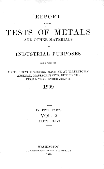 handle is hein.usccsset/usconset38391 and id is 1 raw text is: RE P 0 RT
OF mL1
TESTS OF IETALS
ANI) OTHER MATERIALS
FRo
INDUSTRIAL PURPOSES
MADE WITH 'T'E
UITEI) STATES TESTING MACHINE AT WATERTOWN
ARSENAL, MI ASSACHUSETTS, DURING TILE
FISCAL YEAR ENDEDI JUNE 30
1909
IN FIVE PARTS

VOL. 2
(PARTS III-IV)
WASHINGTON
GOVERN3MENT PRINTING OFFICE
1910


