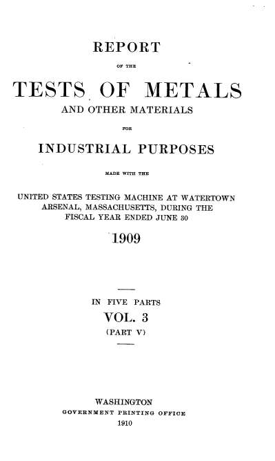 handle is hein.usccsset/usconset38392 and id is 1 raw text is: REPORT
OF THE
TESTS. OF METALS
AND OTHER MATERIALS
FOR
INDUSTRIAL PURPOSES
MADE WITH THE
UNITED STATES TESTING MACHINE AT WATERTOWN
ARSENAL, MASSACHUSETTS, DURING THE
FISCAL YEAR ENDED JUNE 30
1909
IN FIVE PARTS

VOL. 3
(PART V)
WASHINGTON
GOVERNMENT PRINTING OFFICE
1910


