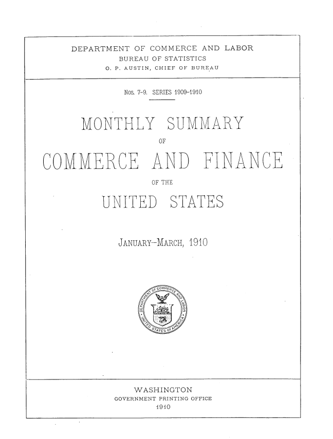 handle is hein.usccsset/usconset38395 and id is 1 raw text is: DEPARTMENT OF COMMERCE AND LABOR
BUREAU OF STATISTICS
O. P. AUSTIN, CHIEF OF BUREAU

Nos. 7-9. SERIES 1909-1910
MONTHLY SUMMARY
OF

COMMERCE AND FIN NCE
OF THE
UNITED STATES

JANUARY-MARCH, 1910
of GOMMEl  .F
'9
F            20
r
aQ     - -      m
w                o
o
FQ STATES OF P

WASHINGTON
GOVERNMENT PRINTING OFFICE
4910


