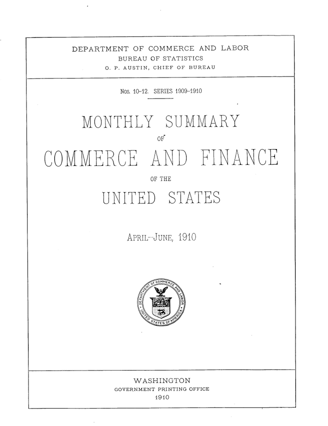 handle is hein.usccsset/usconset38396 and id is 1 raw text is: DEPARTMENT OF COMMERCE AND LABOR
BUREAU OF STATISTICS
O. P. AUSTIN, CHIEF OF BUREAU
Nos, 10-12. SERIES 1909-1910
MONTHLY SUMMARY
OF
COMMERCE AND FINANCE
OF THE
UNITED STATES

APRIL-JUNE, 1910
OF cOMMfRCF
q
O
Q
a
w                 O
G2        .I   \ve
Fo  :, ..    P
STATE 5 OF P

WASHINGTON
GOVERNMENT PRINTING OFFICE
1940


