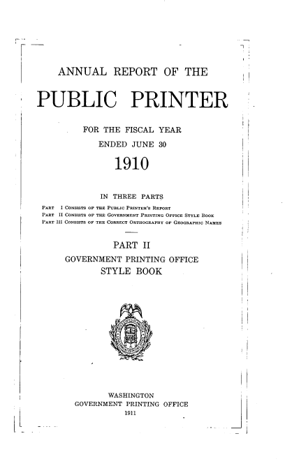 handle is hein.usccsset/usconset38397 and id is 1 raw text is: ANNUAL REPORT OF THE
PUBLIC PRINTER
FOR THE FISCAL YEAR
ENDED JUNE 30
1910
IN THREE PARTS
PART  I CONSISTS OF THE PUBLIC PRINTER'S REPORT
PART II CONSISTS OF THE GOVERNMENT PRINTING OFFICE STYLE BOOK
PART III CONSISTS OF THE CORRECT ORTHOGRAPHY OF GEOGRAPHIC NAMES
PART II
GOVERNMENT PRINTING OFFICE

STYLE BOOK
WASHINGTON
GOVERNMENT PRINTING OFFICE
1911

L

J


