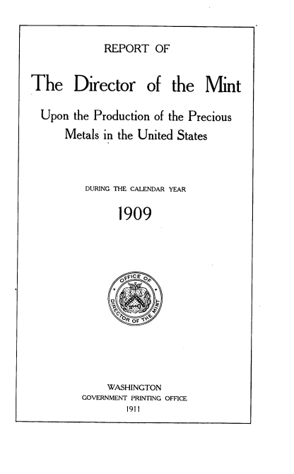 handle is hein.usccsset/usconset38398 and id is 1 raw text is: REPORT OF

The    Director     of the    Mint
Upon the Production of the Precious
Metals in the United States
DURING THE CALENDAR YEAR
1909

WASHINGTON
GOVERNMENT PRINTING OFFICE
1911


