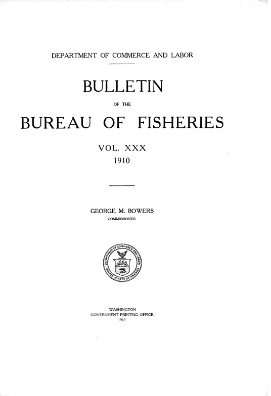 handle is hein.usccsset/usconset38403 and id is 1 raw text is: DEPARTMENT OF COMMERCE AND LABOR

BULLETIN
OF THE
BUREAU OF FISHERIES

VOL. XXX
1910

GEORGE M. BOWERS
COMMISSIONER
SATES OF P
WASHINGTON
GOVERNMENT PRINTING OFFICE
1912


