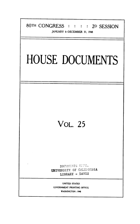 handle is hein.usccsset/usconset38438 and id is 1 raw text is: 80TH CONGRESS           :   :  :   : 2D SESSION
JANUARY 6-DECEMBER 31, 1948

HOUSE DOCUMENTS

VOL. 25
DOCUDLNTS DITT-
UNIVERSITY OF CALIEORNIA
LIBRARY - DAVIS
UNITED STATES
GOVERNMENT PRINTING OFFICE
WASHINGTON: 1948


