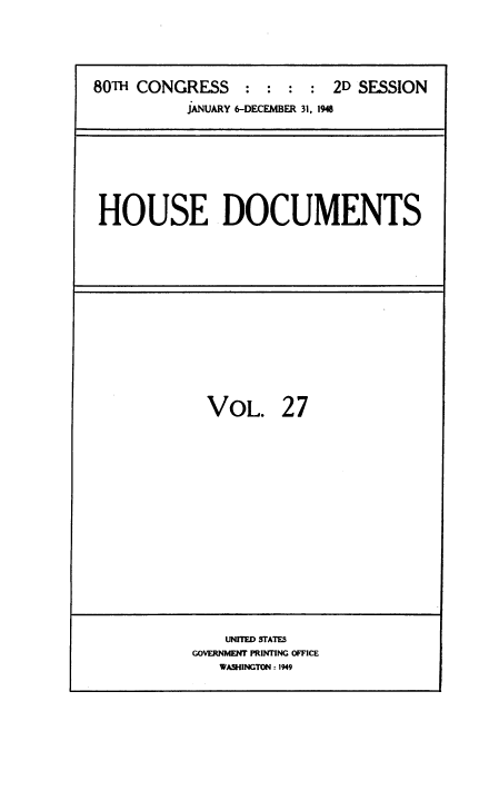 handle is hein.usccsset/usconset38439 and id is 1 raw text is: 80TH CONGRESS          :  :   :  :  2D SESSION
JANUARY 6-DECEMBER 31, 1948

HOUSE DOCUMENTS

VOL. 27
UNITED STATES
GOVERNMENT PRINTING OFFICE
WASHINGTON : 1949


