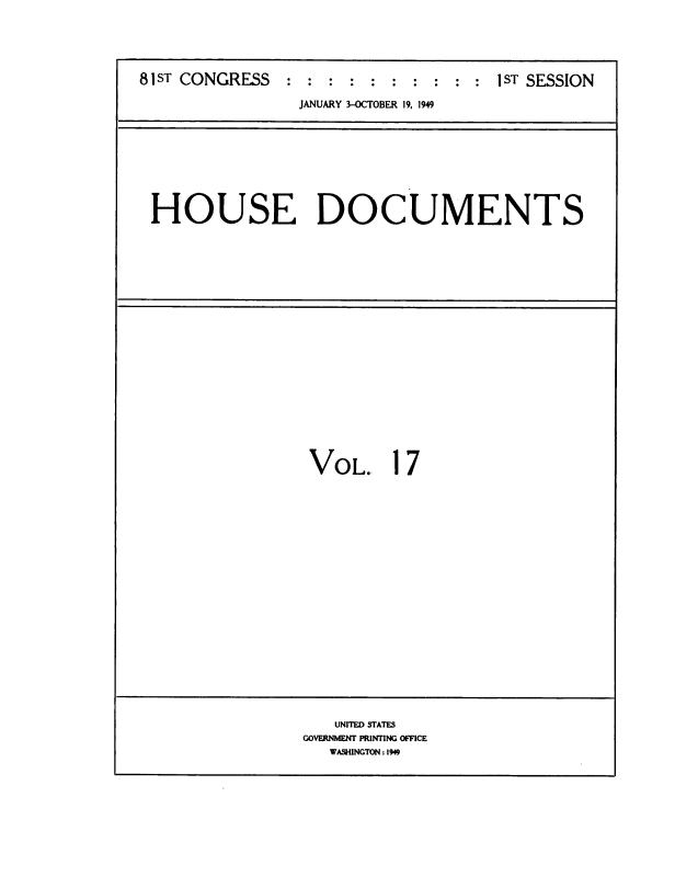 handle is hein.usccsset/usconset38450 and id is 1 raw text is: 81ST CONGRESS            :  :   :  :   :  :   :    :   : :  IST SESSION
JANUARY 3-OCTOBER 19, 1949

HOUSE DOCUMENTS

VOL..

1

7

UNITED STATES
GOVERNMENT PRINTING OFFICE
WASHINGTON:1949


