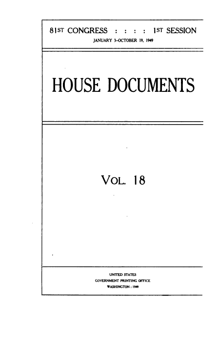handle is hein.usccsset/usconset38451 and id is 1 raw text is: 81ST CONGRESS           :   :   :  :   1ST SESSION
JANUARY 3-OCTOBER 19. 1949

HOUSE DOCUMENTS

VOL. 18

UNITED STATES
GOVERNMENT PRINTING OFFICE
WASHINGTON : 1949


