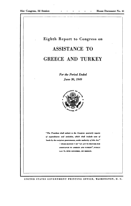 handle is hein.usccsset/usconset38457 and id is 1 raw text is: 81st Congress, 2d Session

--    -  House Document No. 41

Eighth Report to Congress on
ASSISTANCE TO
GREECE AND TURKEY
For the Period Ended
June 30, 1949
The President shalt submit to the Congress quarterly reports
of expenditures and activities, which shall include uses of
'unds by the recipient governments, under authority of this Act.
-FROM SECrION 7 OF AN ACT TO PROVIDE FOR
ASSISTANCE TO GREECE AND TURKEY, PUBLIC
LAW 75, 80TH CONGRESS, 1ST SESSION.

UNITED STATES GOVERNMENT PRINTING OFFICE, WASHINGTON, D. C.


