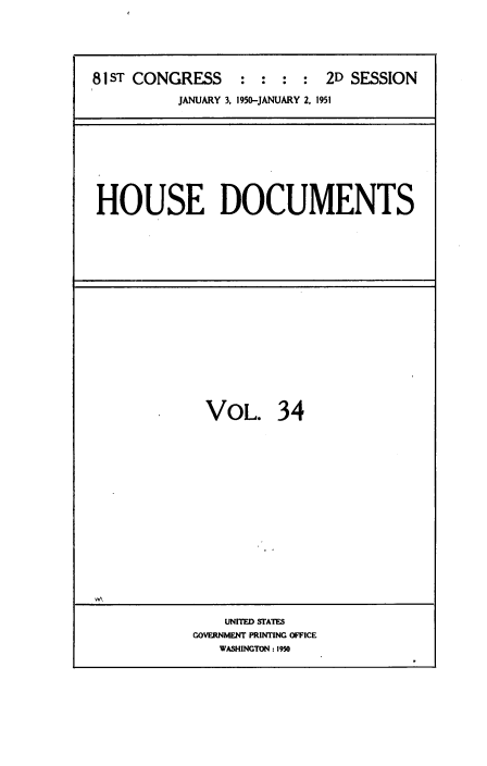 handle is hein.usccsset/usconset38459 and id is 1 raw text is: 81 ST CONGRESS           :  :   :  :   2D SESSION
JANUARY 3, 1950-JANUARY 2, 1951

HOUSE DOCUMENTS

VOL. 34
UNITED STATES
GOVERNMENT PRINTING OFFICE
WASHINGTON : 1950


