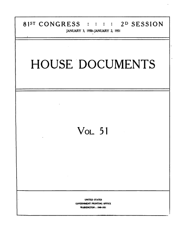 handle is hein.usccsset/usconset38460 and id is 1 raw text is: 81ST CONGRESS            :  :  : :   2D SESSION
JANUARY 3, 1950-JANUARY 2. 1951
HOUSE DOCUMENTS
VOL 51
UNITED STATES
GOVERNMENT PRINTING OFFICE
WASHINGTON : 1919-1951


