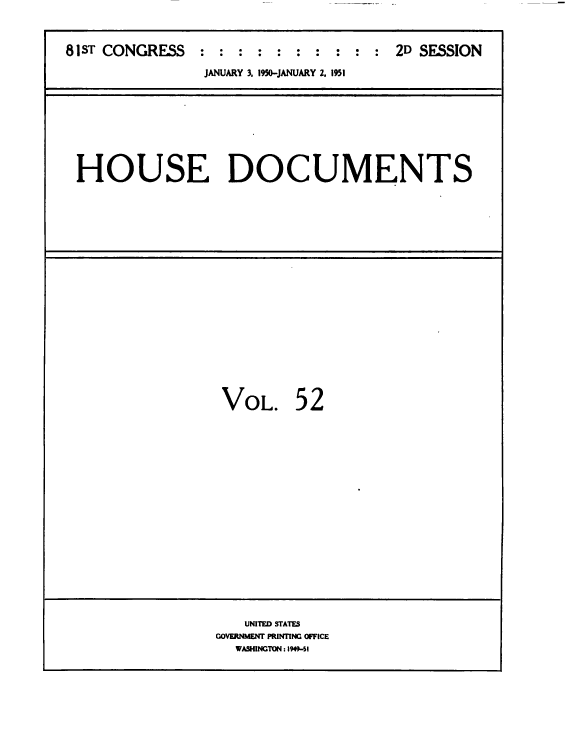 handle is hein.usccsset/usconset38461 and id is 1 raw text is: 81ST CONGRESS : : : : : : : : : : 2D SESSION
JANUARY 3, 1950-JANUARY 2. 1951

HOUSE DOCUMENTS

VOL.

52

UNITED STATES
GOVERNMENT PRINTING OFFICE
WASHINGTON: 1949-6I


