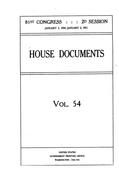 handle is hein.usccsset/usconset38462 and id is 1 raw text is: 81 ST CONGRESS : : : 2D SESSION
JANUARY 3. 1950-JANUARY 2, 1951

HOUSE DOCUMENTS

VOL. 54

UNITED STATES    -
GOVERNMENT PRINTING OFFICE
WASHINGTON : 1950-1951


