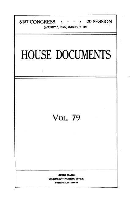 handle is hein.usccsset/usconset38465 and id is 1 raw text is: 81 ST CONGRESS                  : : 2D SESSION
JANUARY 3, 1950-JANUARY 2, 1951

HOUSE DOCUMENTS

VOL. 79

UNITED STATES
GOVERNMENT PRINTING OFFICE
WASHINGTON : 1949-50


