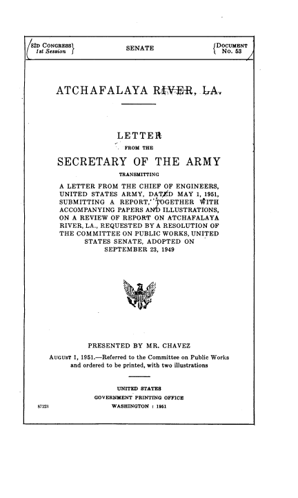 handle is hein.usccsset/usconset38466 and id is 1 raw text is: 82D CONGRESS         SENATE             NDOCUMENT
lst Session                              No. 53
ATCHAFALAYA RffV-R, A,
LETTER
FROM THE
SECRETARY OF THE ARMY
TRANSMITTING
A LETTER FROM THE CHIEF OF ENGINEERS,
UNITED STATES ARMY, DAT4D MAY 1, 1951,
SUBMITTING A REPORT,' TOGETHER WITH
ACCOMPANYING PAPERS ANf) ILLUSTRATIONS,
ON A REVIEW OF REPORT ON ATCHAFALAYA
RIVER, LA., REQUESTED BY A RESOLUTION OF
THE COMMITTEE ON PUBLIC WORKS, UNITED
STATES SENATE, ADOPTED ON
SEPTEMBER 23, 1949
PRESENTED BY MR. CHAVEZ
AUGUST 1, 1951.-Referred to the Committee on Public Works
and ordered to be printed, with two illustrations
UNITED STATES
GOVERNMENT PRINTING OFFICE

87223

WASHINGTON : 1961


