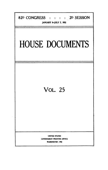 handle is hein.usccsset/usconset38476 and id is 1 raw text is: 82D CONGRESS           :   :  :       2D SESSION
JANUARY 8-JULY 7. 1952

HOUSE DOCUMENTS

VOL. 25

UNITED SfATES
GOVERNMENT PRINTING OFFICE
WASHINGTON :1952


