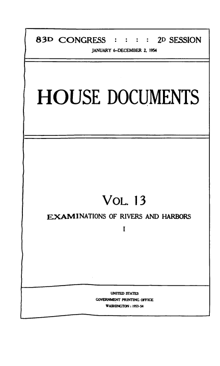 handle is hein.usccsset/usconset38485 and id is 1 raw text is: 83D    CONGRESS        :  :  :  :  2D SESSION
JANUARY 6-DECEMBER 2. 1954

HOUSE DOCUMENTS

VOL. 13
EXAMINATIONS OF RIVERS AND HARBORS
I

UNITED STATES
GOVERNMNTN PRINTIfNG OFFICE
WASHINGTON : 1953-54


