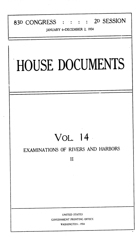 handle is hein.usccsset/usconset38486 and id is 1 raw text is: 83D CONGRESS           :  :   :   :  2D SESSION
JANUARY 6-DECEMBER 2, 1954

HOUSE DOCUMENTS

VOL. 14

EXAMINATIONS OF RIVERS AND HARBORS
II

UNITED STATES
GOVERNMENT PRINTING OFFICE
WASHINGTON : 1954


